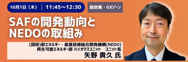 10月1日(木) 11:45〜12:30［脱炭素・GXゾーン］SAFの開発動向とNEDOの取組み　(国研)新エネルギー・産業技術総合開発機構(NEDO) 再生可能エネルギー部 バイオマスユニット ユニット長　矢野貴久氏