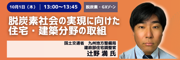 10月1日(木) 13:00〜13:45［脱炭素・GXゾーン］脱炭素社会の実現に向けた住宅・建築分野の取組　国土交通省 九州地方整備局 建政部住宅調整官　辻野満氏