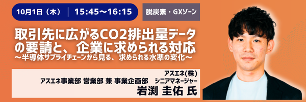 10月1日(木) 15:45〜16:15［脱炭素・GXゾーン］取引先に広がるCO2排出量データの要請と、企業に求められる対応〜半導体サプライチェーンから見る、求められる水準の変化〜　アスエネ事業部 営業部 兼 事業企画部 シニアマネージャー　岩渕圭佑氏（アスエネ(株)）