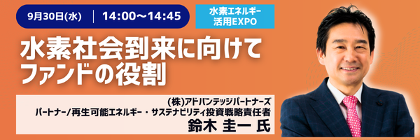 9月30日(水) 14:00〜14:45［水素エネルギー活用EXPO］水素社会到来に向けてファンドの役割　(株)アドバンテッジパートナーズ パートナー/再生可能エネルギー・サステナビリティ投資戦略責任者　鈴木圭一氏